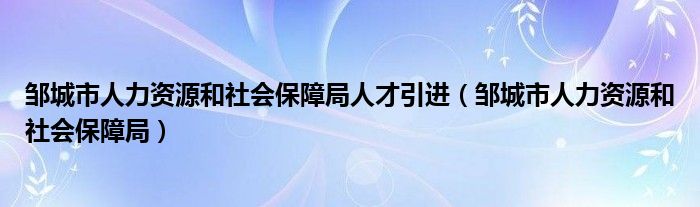 邹城市人力资源和社会保障局人才引进（邹城市人力资源和社会保障局）