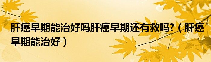 肝癌早期能治好吗肝癌早期还有救吗?（肝癌早期能治好）
