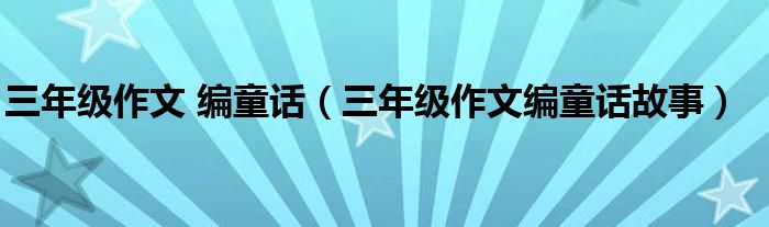 三年级作文 编童话（三年级作文编童话故事）