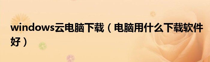 windows云电脑下载（电脑用什么下载软件好）