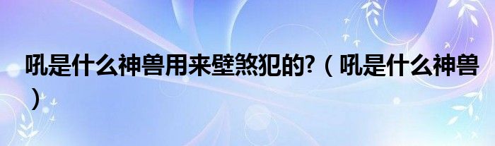 吼是什么神兽用来壁煞犯的?（吼是什么神兽）