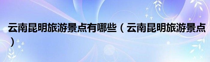 云南昆明旅游景点有哪些（云南昆明旅游景点）