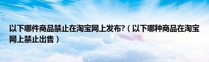 以下哪件商品禁止在淘宝网上发布?（以下哪种商品在淘宝网上禁止出售）