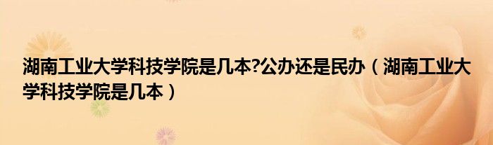 湖南工业大学科技学院是几本?公办还是民办（湖南工业大学科技学院是几本）