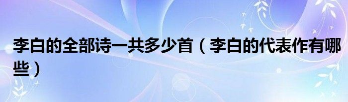 李白的全部诗一共多少首（李白的代表作有哪些）