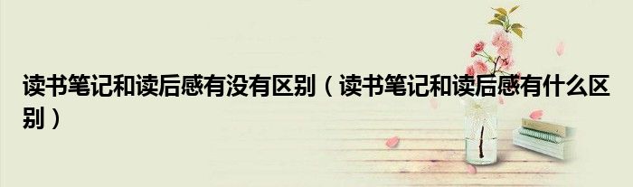 读书笔记和读后感有没有区别（读书笔记和读后感有什么区别）
