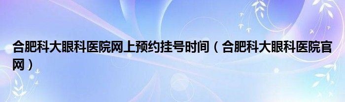 合肥科大眼科医院网上预约挂号时间（合肥科大眼科医院官网）