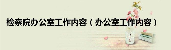 检察院办公室工作内容（办公室工作内容）