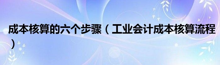 成本核算的六个步骤（工业会计成本核算流程）
