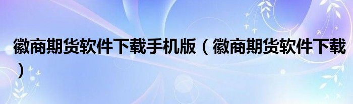 徽商期货软件下载手机版（徽商期货软件下载）