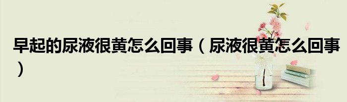 早起的尿液很黄怎么回事（尿液很黄怎么回事）
