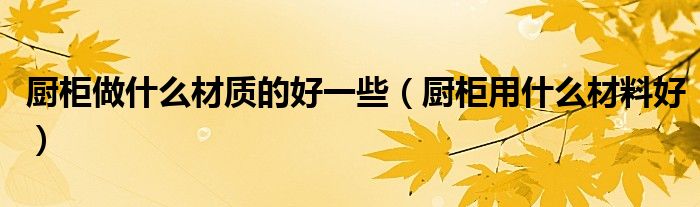 厨柜做什么材质的好一些（厨柜用什么材料好）