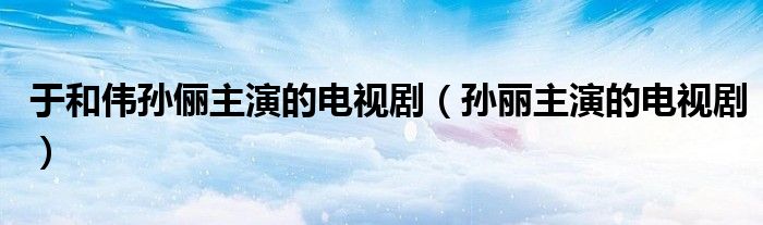 于和伟孙俪主演的电视剧（孙丽主演的电视剧）