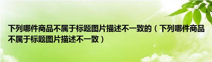 下列哪件商品不属于标题图片描述不一致的（下列哪件商品不属于标题图片描述不一致）
