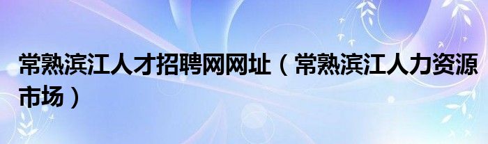 常熟滨江人才招聘网网址（常熟滨江人力资源市场）