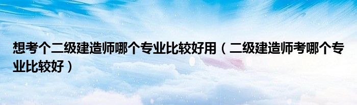想考个二级建造师哪个专业比较好用（二级建造师考哪个专业比较好）