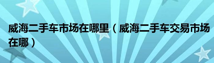 威海二手车市场在哪里（威海二手车交易市场在哪）