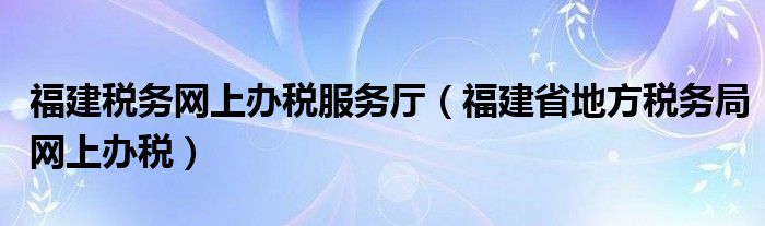 福建税务网上办税服务厅（福建省地方税务局网上办税）