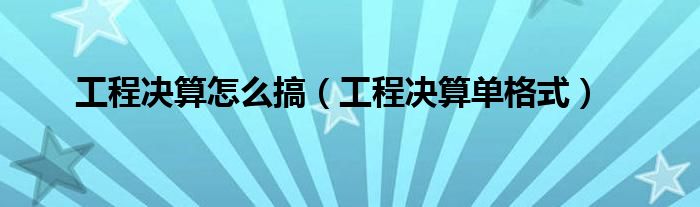 工程决算怎么搞（工程决算单格式）