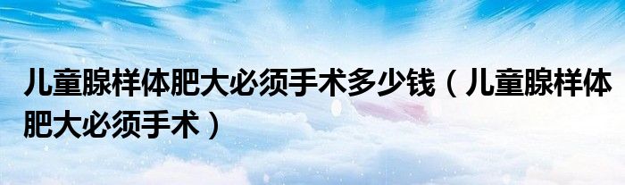 儿童腺样体肥大必须手术多少钱（儿童腺样体肥大必须手术）