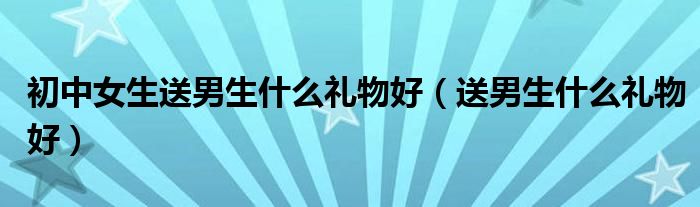 初中女生送男生什么礼物好（送男生什么礼物好）