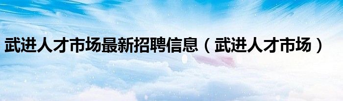 武进人才市场最新招聘信息（武进人才市场）