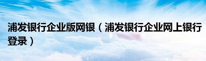 浦发银行企业版网银（浦发银行企业网上银行登录）