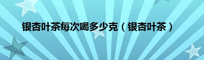 银杏叶茶每次喝多少克（银杏叶茶）