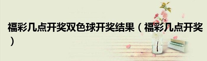 福彩几点开奖双色球开奖结果（福彩几点开奖）