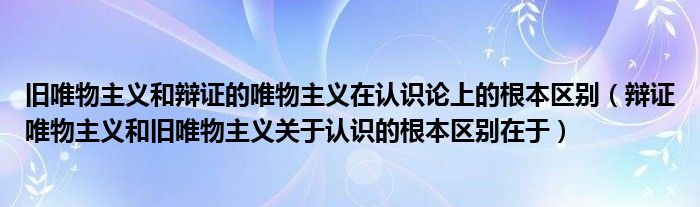 旧唯物主义和辩证的唯物主义在认识论上的根本区别（辩证唯物主义和旧唯物主义关于认识的根本区别在于）