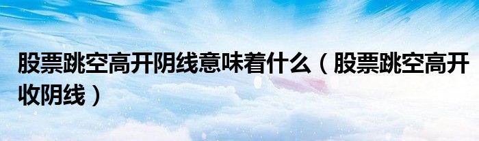 股票跳空高开阴线意味着什么（股票跳空高开收阴线）