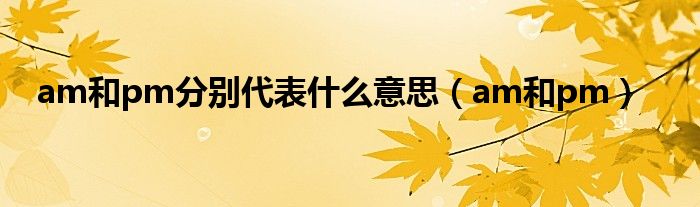 am和pm分别代表什么意思（am和pm）