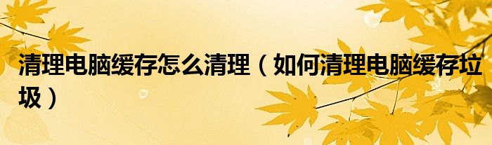 清理电脑缓存怎么清理（如何清理电脑缓存垃圾）