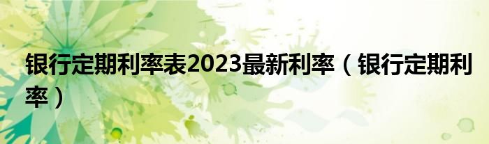 银行定期利率表2023最新利率（银行定期利率）