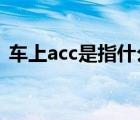 车上acc是指什么（汽车上ACC是什么意思）