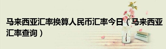 马来西亚汇率换算人民币汇率今日（马来西亚汇率查询）