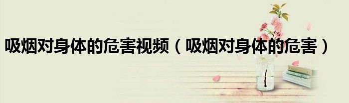 吸烟对身体的危害视频（吸烟对身体的危害）