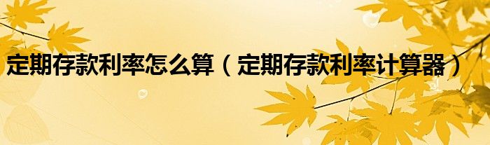 定期存款利率怎么算（定期存款利率计算器）
