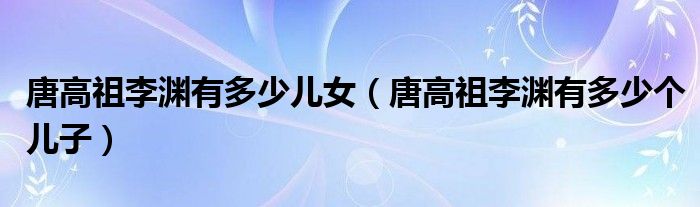 唐高祖李渊有多少儿女（唐高祖李渊有多少个儿子）