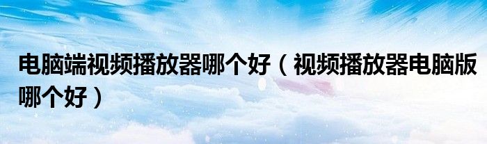 电脑端视频播放器哪个好（视频播放器电脑版哪个好）