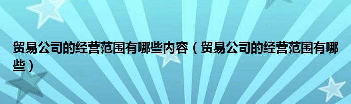 贸易公司的经营范围有哪些内容（贸易公司的经营范围有哪些）