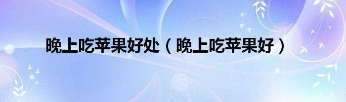 晚上吃苹果好处（晚上吃苹果好）