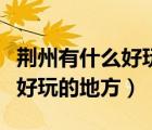 荆州有什么好玩的地方景点推荐（荆州有什么好玩的地方）