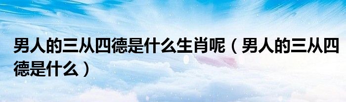男人的三从四德是什么生肖呢（男人的三从四德是什么）