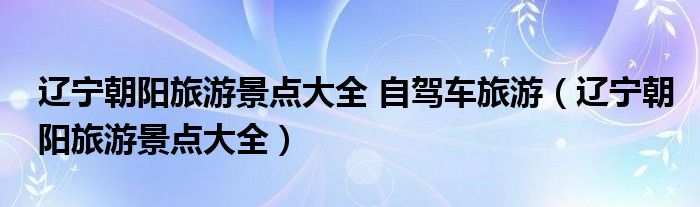 辽宁朝阳旅游景点大全 自驾车旅游（辽宁朝阳旅游景点大全）