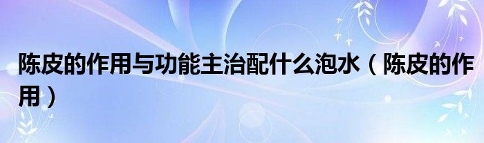 陈皮的作用与功能主治配什么泡水（陈皮的作用）