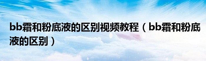 bb霜和粉底液的区别视频教程（bb霜和粉底液的区别）