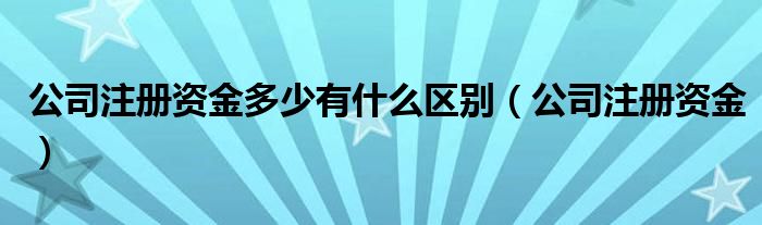 公司注册资金多少有什么区别（公司注册资金）