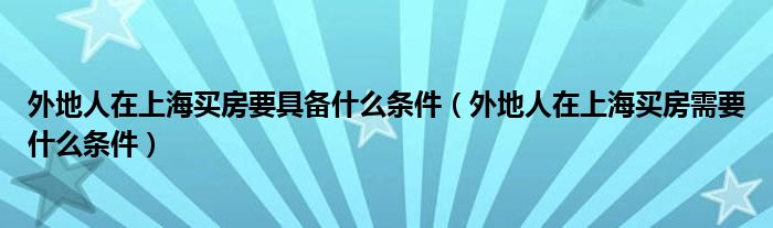 外地人在上海买房要具备什么条件（外地人在上海买房需要什么条件）