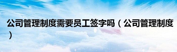 公司管理制度需要员工签字吗（公司管理制度）
